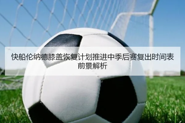 快船伦纳德膝盖恢复计划推进中季后赛复出时间表前景解析