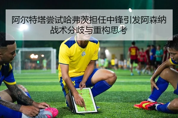 阿尔特塔尝试哈弗茨担任中锋引发阿森纳战术分歧与重构思考